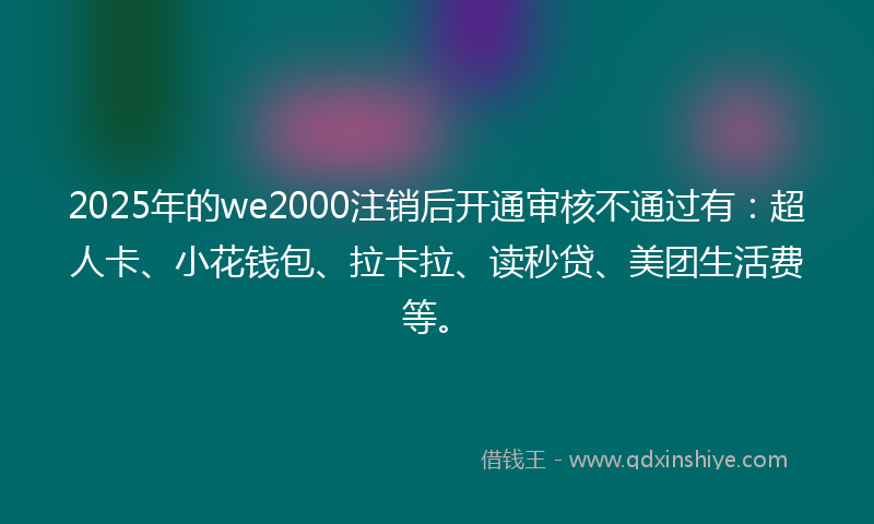 2025年的we2000注销后开通审核不通过有：超人卡、小花钱包、拉卡拉、读秒贷、美团生活费等。