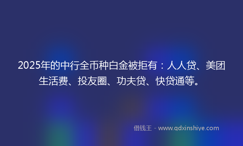 2025年的中行全币种白金被拒有：人人贷、美团生活费、投友圈、功夫贷、快贷通等。