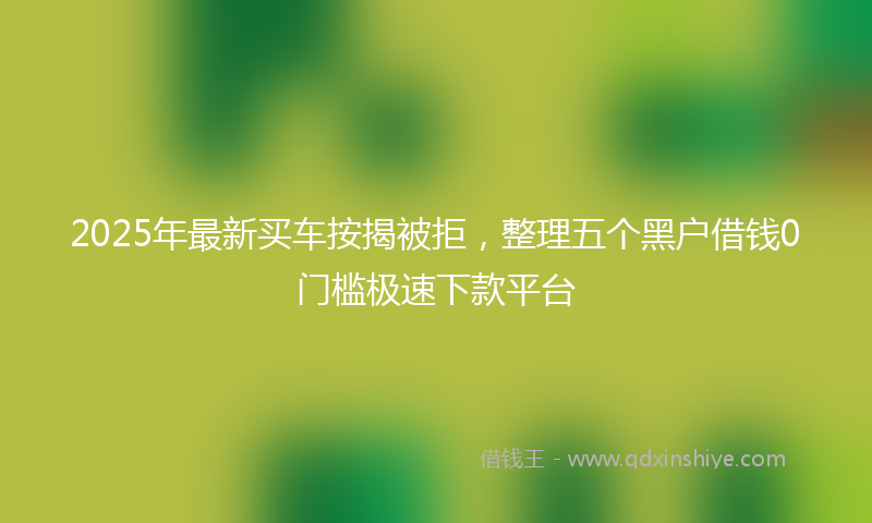2025年最新买车按揭被拒，整理五个黑户借钱0门槛极速下款平台