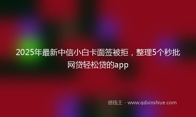 2025年最新中信小白卡面签被拒，整理5个秒批网贷轻松贷的app