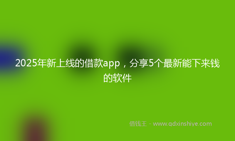 2025年新上线的借款app，分享5个最新能下来钱的软件