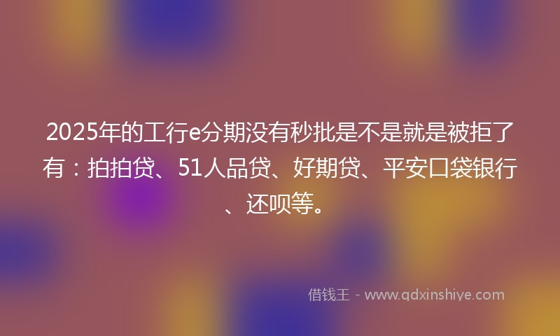 2025年的工行e分期没有秒批是不是就是被拒了有：拍拍贷、51人品贷、好期贷、平安口袋银行、还呗等。