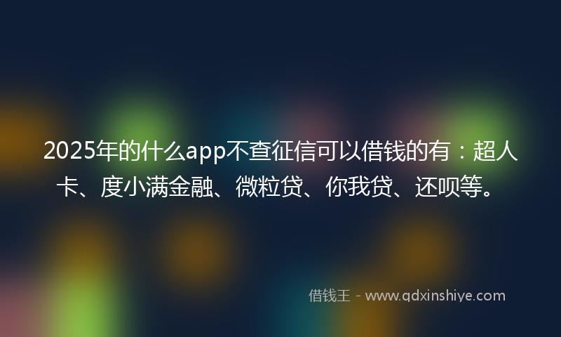 2025年的什么app不查征信可以借钱的有：超人卡、度小满金融、微粒贷、你我贷、还呗等。