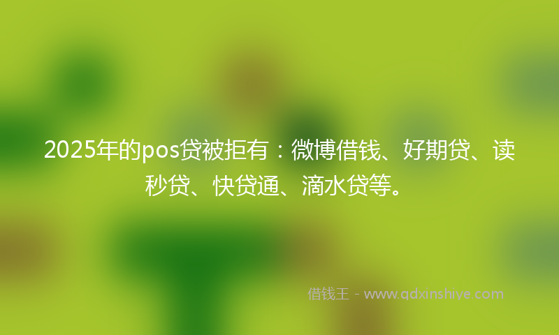 2025年的pos贷被拒有：微博借钱、好期贷、读秒贷、快贷通、滴水贷等。