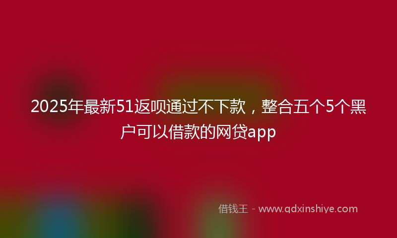 2025年最新51返呗通过不下款，整合五个5个黑户可以借款的网贷app