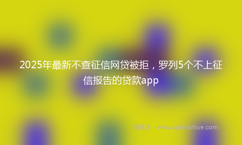 2025年最新不查征信网贷被拒，罗列5个不上征信报告的贷款app