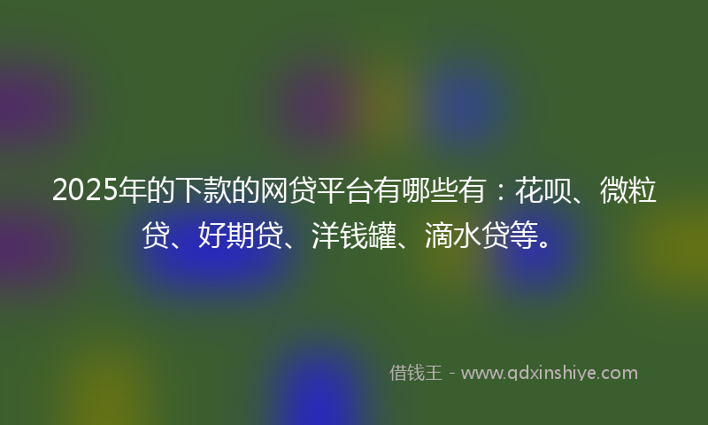 2025年的下款的网贷平台有哪些有：花呗、微粒贷、好期贷、洋钱罐、滴水贷等。
