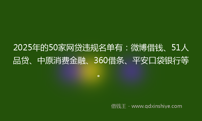 2025年的50家网贷违规名单有：微博借钱、51人品贷、中原消费金融、360借条、平安口袋银行等。