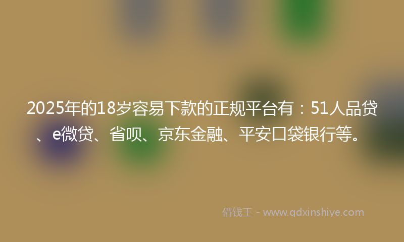 2025年的18岁容易下款的正规平台有：51人品贷、e微贷、省呗、京东金融、平安口袋银行等。