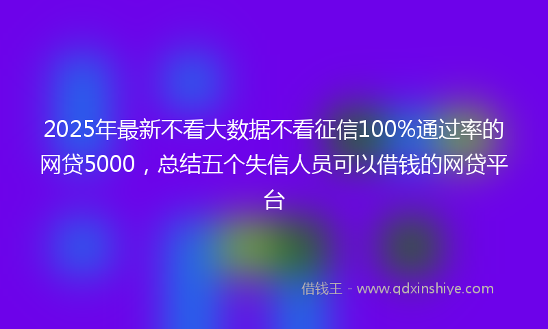 2025年最新不看大数据不看征信100%通过率的网贷5000，总结五个失信人员可以借钱的网贷平台