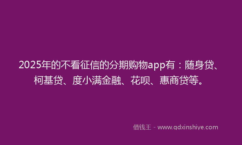 2025年的不看征信的分期购物app有：随身贷、柯基贷、度小满金融、花呗、惠商贷等。