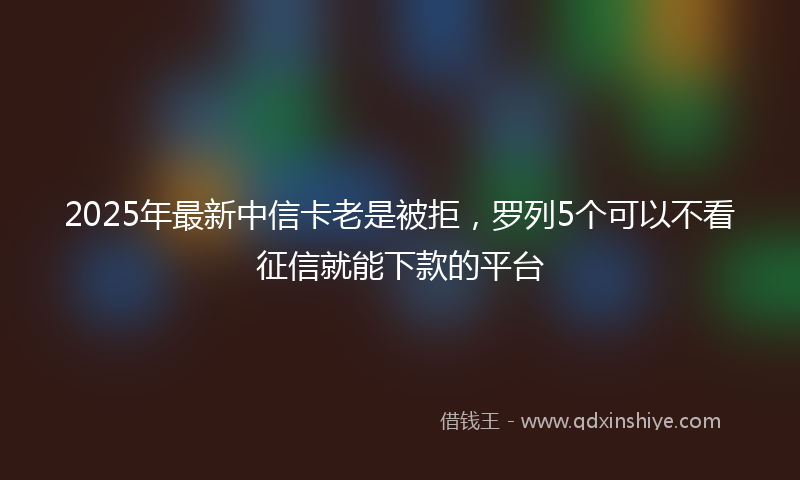 2025年最新中信卡老是被拒，罗列5个可以不看征信就能下款的平台