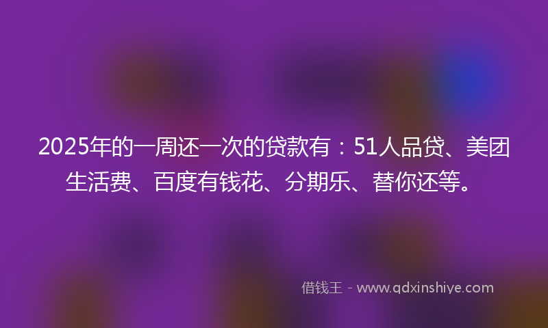 2025年的一周还一次的贷款有：51人品贷、美团生活费、百度有钱花、分期乐、替你还等。