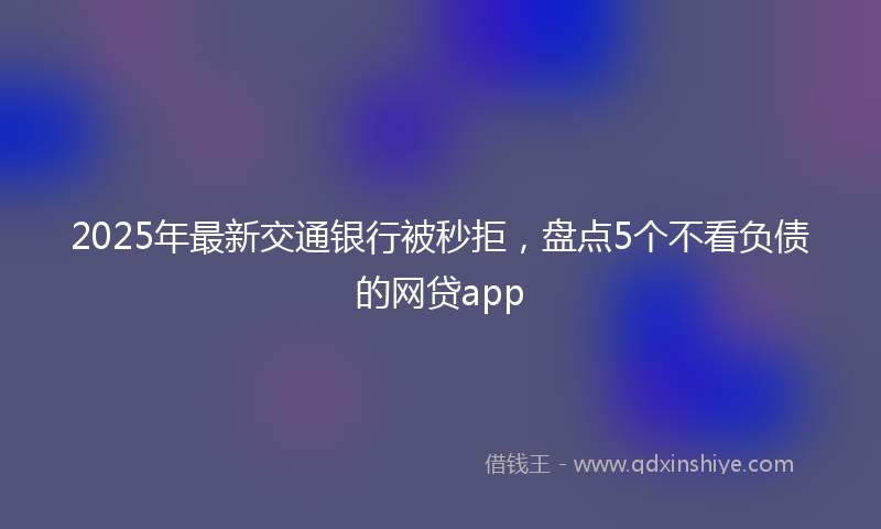 2025年最新交通银行被秒拒，盘点5个不看负债的网贷app