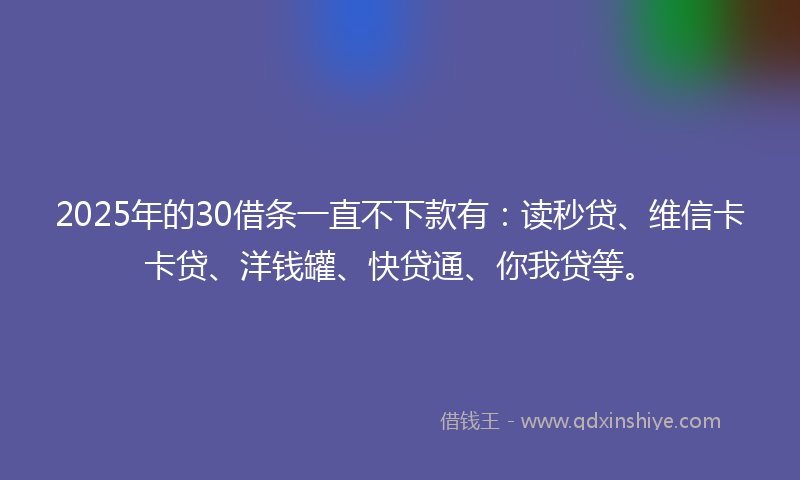 2025年的30借条一直不下款有：读秒贷、维信卡卡贷、洋钱罐、快贷通、你我贷等。
