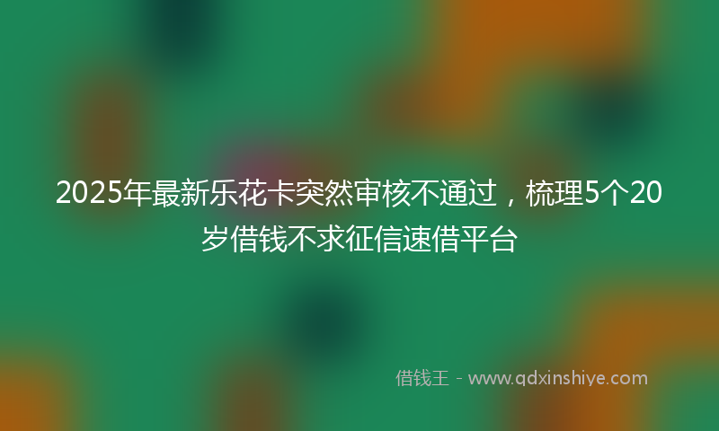 2025年最新乐花卡突然审核不通过，梳理5个20岁借钱不求征信速借平台