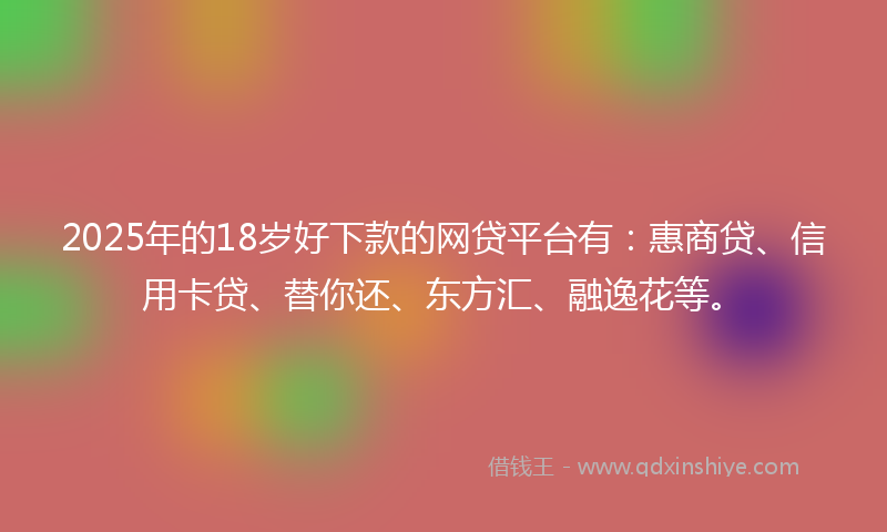 2025年的18岁好下款的网贷平台有：惠商贷、信用卡贷、替你还、东方汇、融逸花等。