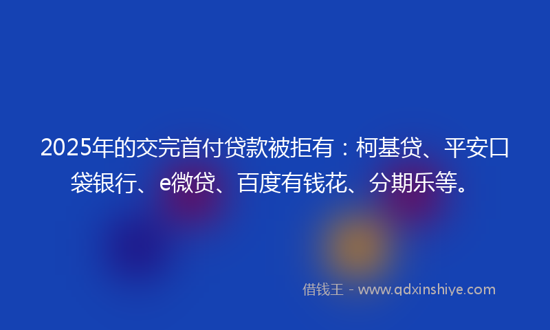2025年的交完首付贷款被拒有：柯基贷、平安口袋银行、e微贷、百度有钱花、分期乐等。