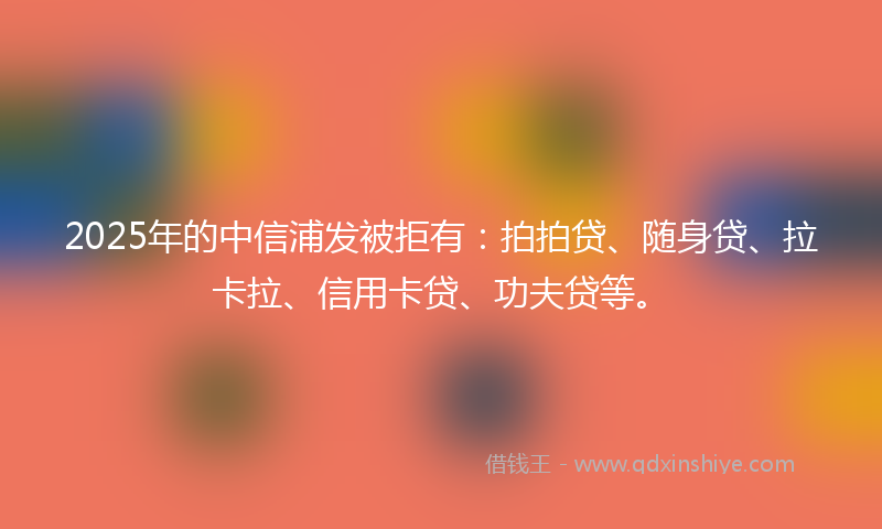 2025年的中信浦发被拒有：拍拍贷、随身贷、拉卡拉、信用卡贷、功夫贷等。
