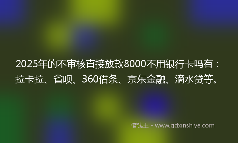 2025年的不审核直接放款8000不用银行卡吗有：拉卡拉、省呗、360借条、京东金融、滴水贷等。