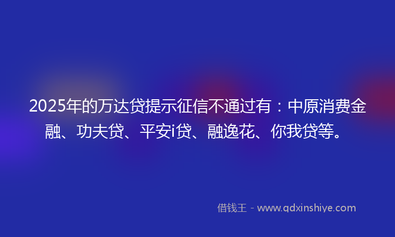 2025年的万达贷提示征信不通过有：中原消费金融、功夫贷、平安i贷、融逸花、你我贷等。