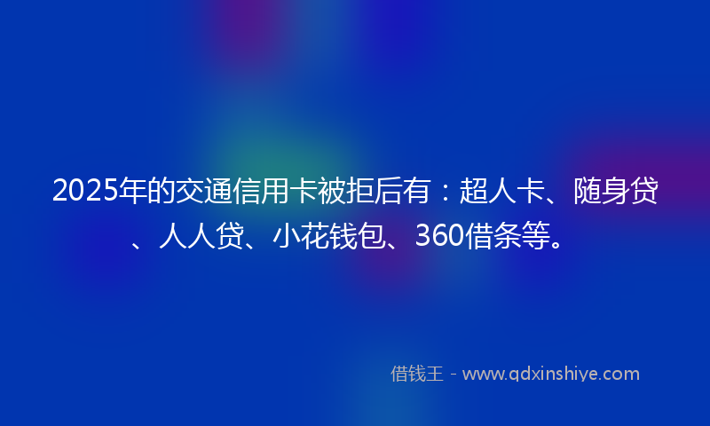 2025年的交通信用卡被拒后有：超人卡、随身贷、人人贷、小花钱包、360借条等。
