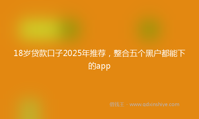 18岁贷款口子2025年推荐，整合五个黑户都能下的app