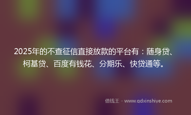 2025年的不查征信直接放款的平台有：随身贷、柯基贷、百度有钱花、分期乐、快贷通等。