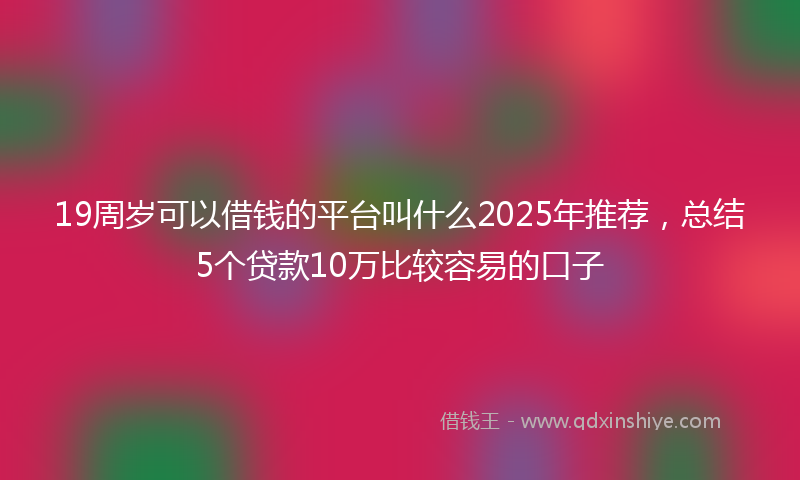 19周岁可以借钱的平台叫什么2025年推荐，总结5个贷款10万比较容易的口子