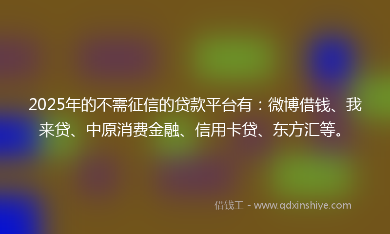 2025年的不需征信的贷款平台有：微博借钱、我来贷、中原消费金融、信用卡贷、东方汇等。