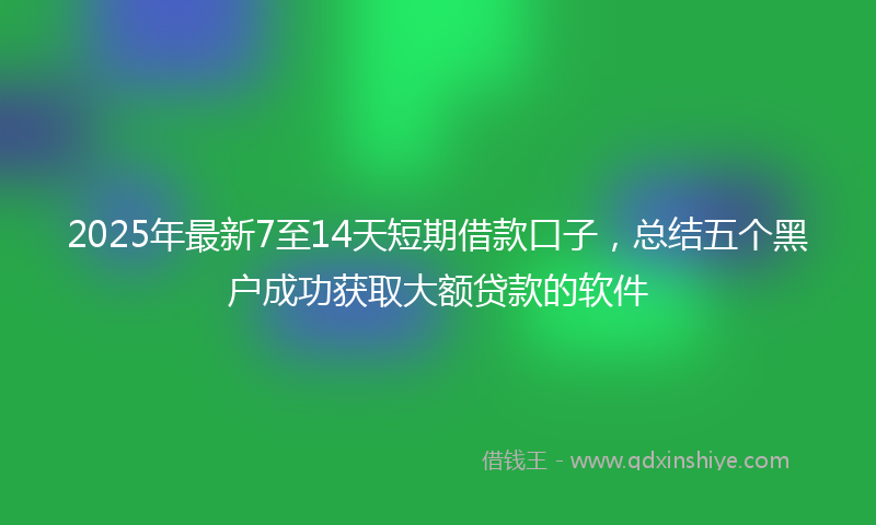 2025年最新7至14天短期借款口子，总结五个黑户成功获取大额贷款的软件