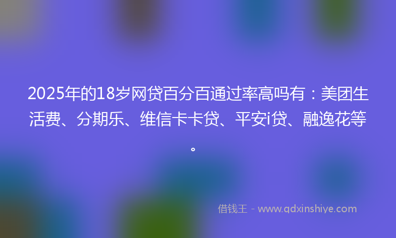 2025年的18岁网贷百分百通过率高吗有：美团生活费、分期乐、维信卡卡贷、平安i贷、融逸花等。