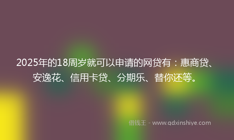 2025年的18周岁就可以申请的网贷有：惠商贷、安逸花、信用卡贷、分期乐、替你还等。