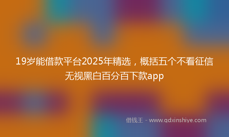 19岁能借款平台2025年精选，概括五个不看征信无视黑白百分百下款app
