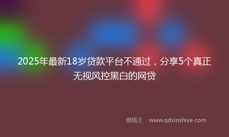 2025年最新18岁贷款平台不通过，分享5个真正无视风控黑白的网贷