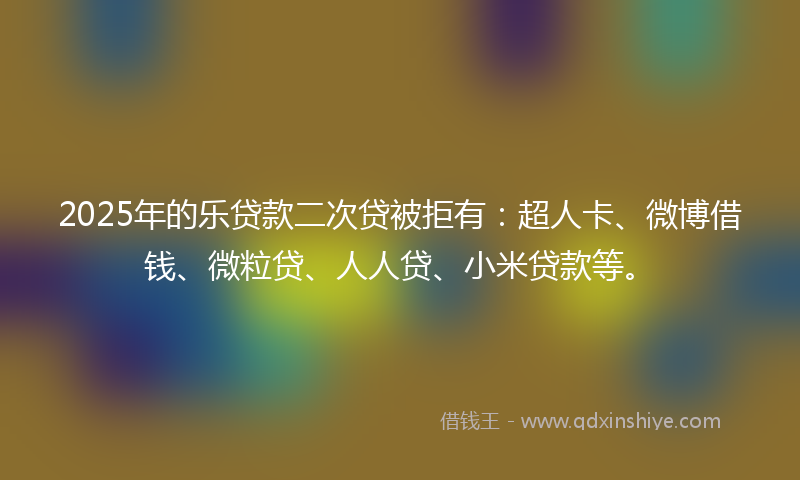 2025年的乐贷款二次贷被拒有：超人卡、微博借钱、微粒贷、人人贷、小米贷款等。