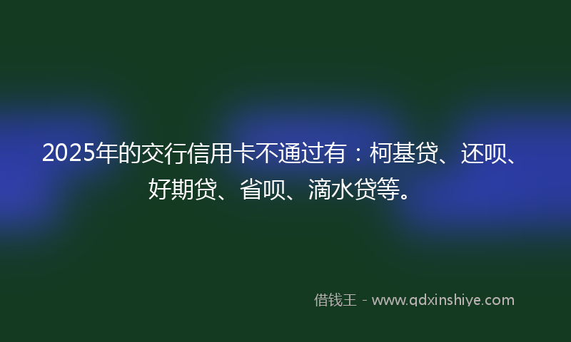 2025年的交行信用卡不通过有：柯基贷、还呗、好期贷、省呗、滴水贷等。