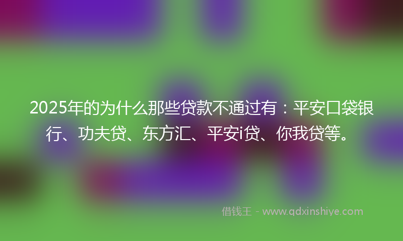 2025年的为什么那些贷款不通过有：平安口袋银行、功夫贷、东方汇、平安i贷、你我贷等。