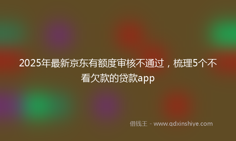 2025年最新京东有额度审核不通过，梳理5个不看欠款的贷款app