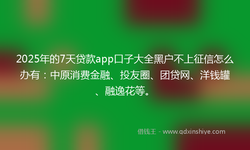 2025年的7天贷款app口子大全黑户不上征信怎么办有：中原消费金融、投友圈、团贷网、洋钱罐、融逸花等。