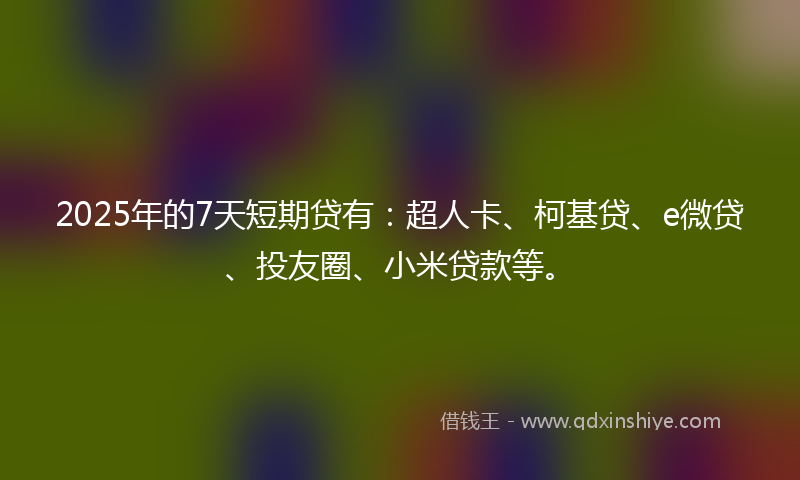 2025年的7天短期贷有：超人卡、柯基贷、e微贷、投友圈、小米贷款等。