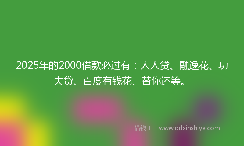 2025年的2000借款必过有：人人贷、融逸花、功夫贷、百度有钱花、替你还等。
