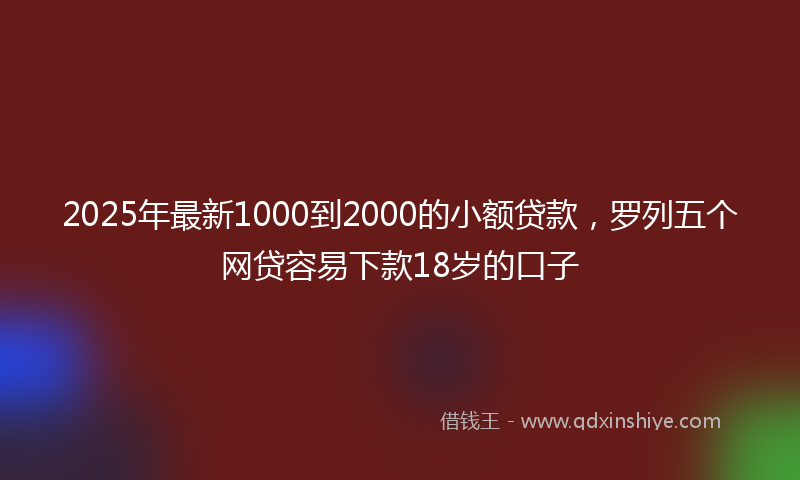 2025年最新1000到2000的小额贷款，罗列五个网贷容易下款18岁的口子