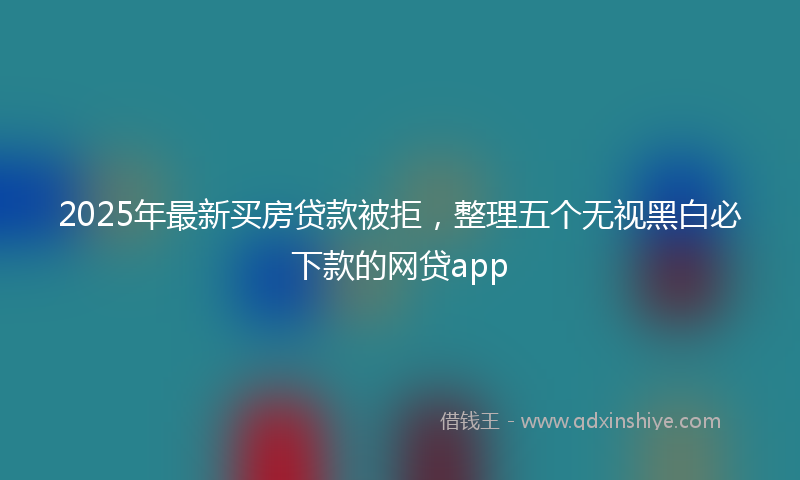 2025年最新买房贷款被拒，整理五个无视黑白必下款的网贷app