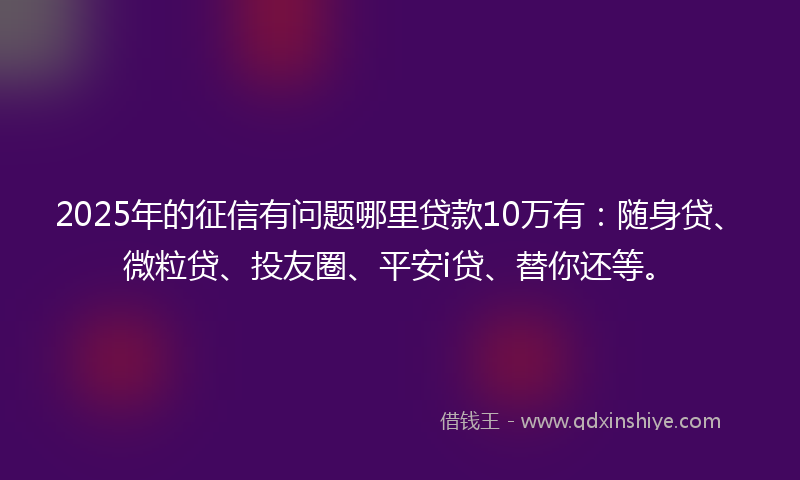 2025年的征信有问题哪里贷款10万有：随身贷、微粒贷、投友圈、平安i贷、替你还等。