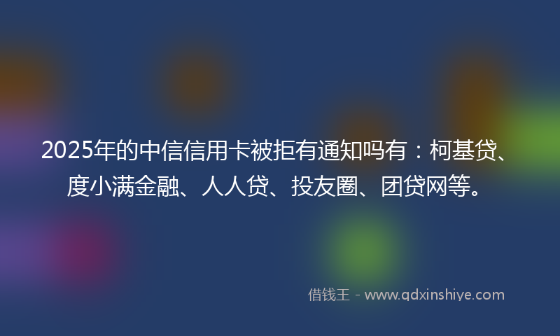 2025年的中信信用卡被拒有通知吗有：柯基贷、度小满金融、人人贷、投友圈、团贷网等。