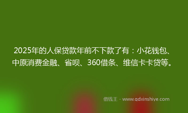 2025年的人保贷款年前不下款了有：小花钱包、中原消费金融、省呗、360借条、维信卡卡贷等。