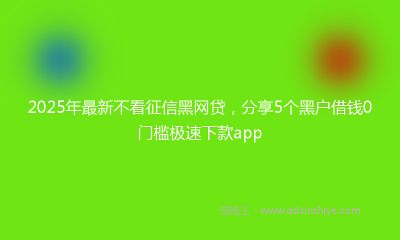 2025年最新不看征信黑网贷，分享5个黑户借钱0门槛极速下款app