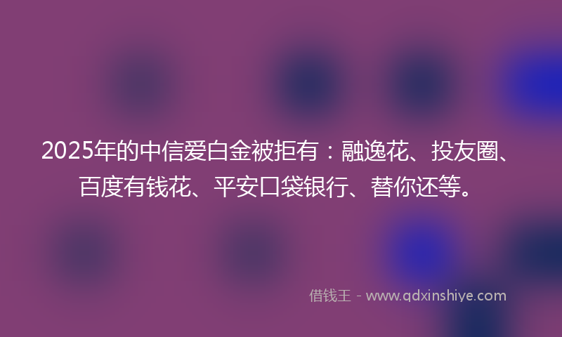 2025年的中信爱白金被拒有：融逸花、投友圈、百度有钱花、平安口袋银行、替你还等。