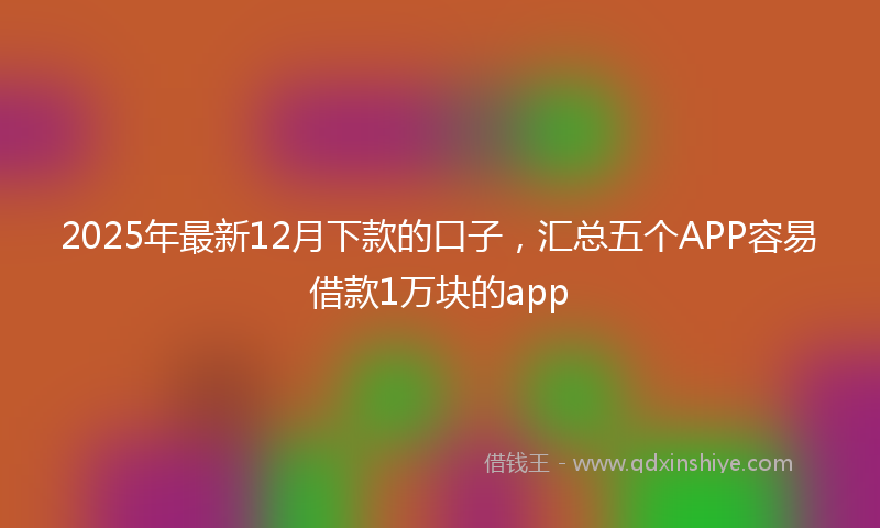 2025年最新12月下款的口子，汇总五个APP容易借款1万块的app